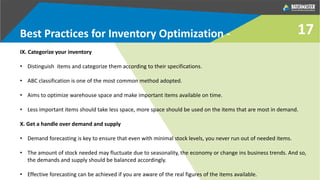 IX. Categorize your inventory
• Distinguish items and categorize them according to their specifications.
• ABC classification is one of the most common method adopted.
• Aims to optimize warehouse space and make important items available on time.
• Less important items should take less space, more space should be used on the items that are most in demand.
X. Get a handle over demand and supply
• Demand forecasting is key to ensure that even with minimal stock levels, you never run out of needed items.
• The amount of stock needed may fluctuate due to seasonality, the economy or change ins business trends. And so,
the demands and supply should be balanced accordingly.
• Effective forecasting can be achieved if you are aware of the real figures of the items available.
Best Practices for Inventory Optimization - 17
 