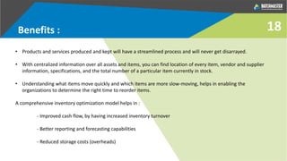 Benefits :
• Products and services produced and kept will have a streamlined process and will never get disarrayed.
• With centralized information over all assets and items, you can find location of every item, vendor and supplier
information, specifications, and the total number of a particular item currently in stock.
• Understanding what items move quickly and which items are more slow-moving, helps in enabling the
organizations to determine the right time to reorder items.
A comprehensive inventory optimization model helps in :
- Improved cash flow, by having increased inventory turnover
- Better reporting and forecasting capabilities
- Reduced storage costs (overheads)
18
 