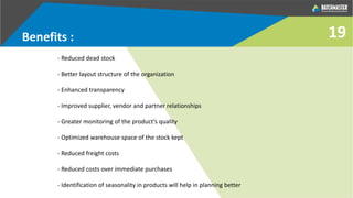 Benefits :
- Reduced dead stock
- Better layout structure of the organization
- Enhanced transparency
- Improved supplier, vendor and partner relationships
- Greater monitoring of the product’s quality
- Optimized warehouse space of the stock kept
- Reduced freight costs
- Reduced costs over immediate purchases
- Identification of seasonality in products will help in planning better
19
 
