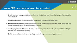 Ways ERP can help in inventory control
• Overall inventory management by streamlining all the business activities and bringing real-time visibility
across the SCM
• Item administration by classifying products and grouping them with the help of tags.
• Warehouse management by decreasing inventory levels and tracking movement of goods in and out, also
ensures bin access control for determining exact position.
• Inventory replenishment to avoid stock-out and ensuring adequate inventory levels, and forecasting the
demands with precision and accuracy.
• Quality concerns by eliminating poor quality products through multiple testing parameters.
20
 