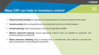 Ways ERP can help in inventory control
• Physical inventory handling, by mapping and validating physical and system recorded inventory levels
• Inventory analysis, by ensuring warehouses are stocked right and bins are handled properly
• Inventory planning, helps in planning your inventory through MPS and MRP
• Material requirement planning, ensures appropriate material levels are available for production and
necessary products are delivered
• Master production scheduling, helps in knowing what is manufactured, what material is procured and
which schedule plan is to be followed to make them
21
 