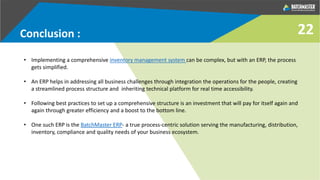 Conclusion :
• Implementing a comprehensive inventory management system can be complex, but with an ERP, the process
gets simplified.
• An ERP helps in addressing all business challenges through integration the operations for the people, creating
a streamlined process structure and inheriting technical platform for real time accessibility.
• Following best practices to set up a comprehensive structure is an investment that will pay for itself again and
again through greater efficiency and a boost to the bottom line.
• One such ERP is the BatchMaster ERP- a true process-centric solution serving the manufacturing, distribution,
inventory, compliance and quality needs of your business ecosystem.
22
 