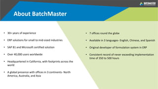 About BatchMaster
• 30+ years of experience
• ERP solutions for small to mid-sized industries
• SAP B1 and Microsoft certified solution
• Over 40,000 users worldwide
• Headquartered in California, with footprints across the
world
• A global presence with offices in 3 continents- North
America, Australia, and Asia
• 7 offices round the globe
• Available in 3 languages- English, Chinese, and Spanish
• Original developer of formulation system in ERP
• Consistent record of never exceeding implementation
time of 350 to 500 hours
 