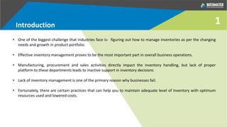 Introduction 1
• One of the biggest challenge that industries face is- figuring out how to manage inventories as per the changing
needs and growth in product portfolio.
• Effective inventory management proves to be the most important part in overall business operations.
• Manufacturing, procurement and sales activities directly impact the inventory handling, but lack of proper
platform to these departments leads to inactive support in inventory decisions
• Lack of inventory management is one of the primary reason why businesses fail.
• Fortunately, there are certain practices that can help you to maintain adequate level of inventory with optimum
resources used and lowered costs.
 