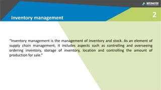 “Inventory management is the management of inventory and stock. As an element of
supply chain management, it includes aspects such as controlling and overseeing
ordering inventory, storage of inventory, location and controlling the amount of
production for sale.“
Inventory management 2
 