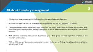 3
• Effective inventory management is the foundation of any product-driven business.
• An ongoing process tracking the moving parts and products in and out of a company’s location(s).
• Knowing where the items are located, what is shelf life and expiry dates, when to restock certain items, what
amounts to purchase or produce, what price to pay – as well as when to sell and at what price – are complex
decisions.
• With effective inventory management, businesses gain a firm grasp on every operation involved in the
inventory optimization .
• With an ERP, you can figure out ways to solve inventory challenges by finding the right product at right time
with accurate details
.
All about Inventory management
 
