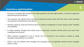 Inventory optimization
• Provision of managing right inventory, in the right quantities and at the right locations, to meet the supply and
demand of parts and materials.
• The companies that optimize their inventory by reducing inventory items and stock levels, avoid associated
carrying costs and obsolescence write-downs.
• Generate savings by using time formerly spent on inventory management to ensure physical assets’ reliability
and availability.
• In reality, inventory managers face certain issues on daily basis, inventory controls seems to be much more
complicated set of process.
• When inventory management is out of control, the core functions of your business is altered as supply
shortages bring workflows to a standstill.
• There’s a fine line between stock shortages and oversupply, thus the tightrope inventory control managers
balance it daily.
5
 