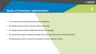 • To cut down costs and boost efficiency and profitability
• To provide products to the customers without any delay.
• To manage warehouse space effectively without any wastage
• To maintain the product’s quality by letting them stay away from any sort of contamination
• To track product and it’s movement accurately for better decision making.
Goals of inventory optimization 6
 