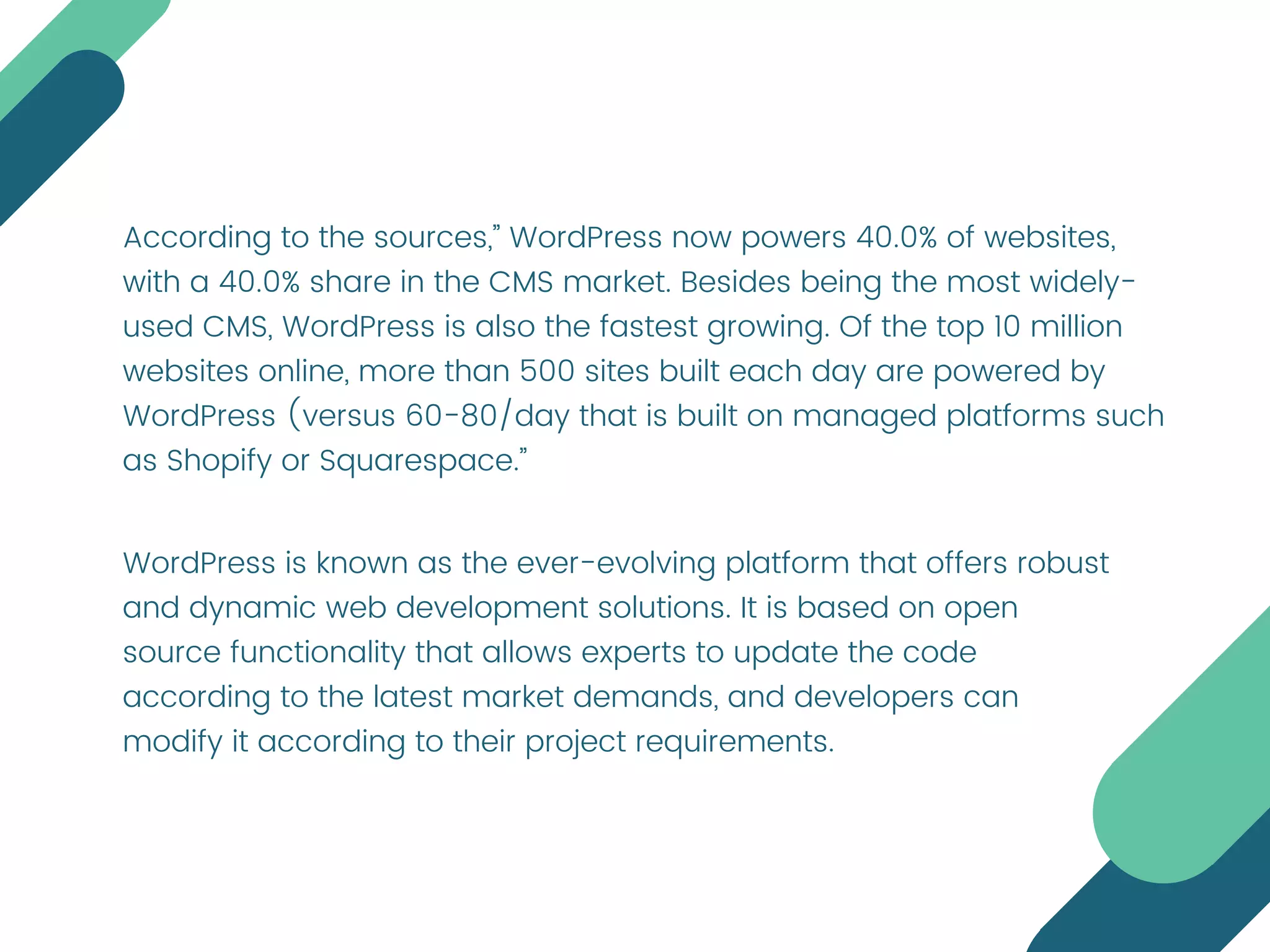 According to the sources,” WordPress now powers 40.0% of websites,
with a 40.0% share in the CMS market. Besides being the most widely-
used CMS, WordPress is also the fastest growing. Of the top 10 million
websites online, more than 500 sites built each day are powered by
WordPress (versus 60-80/day that is built on managed platforms such
as Shopify or Squarespace.”
WordPress is known as the ever-evolving platform that offers robust
and dynamic web development solutions. It is based on open
source functionality that allows experts to update the code
according to the latest market demands, and developers can
modify it according to their project requirements.
 
