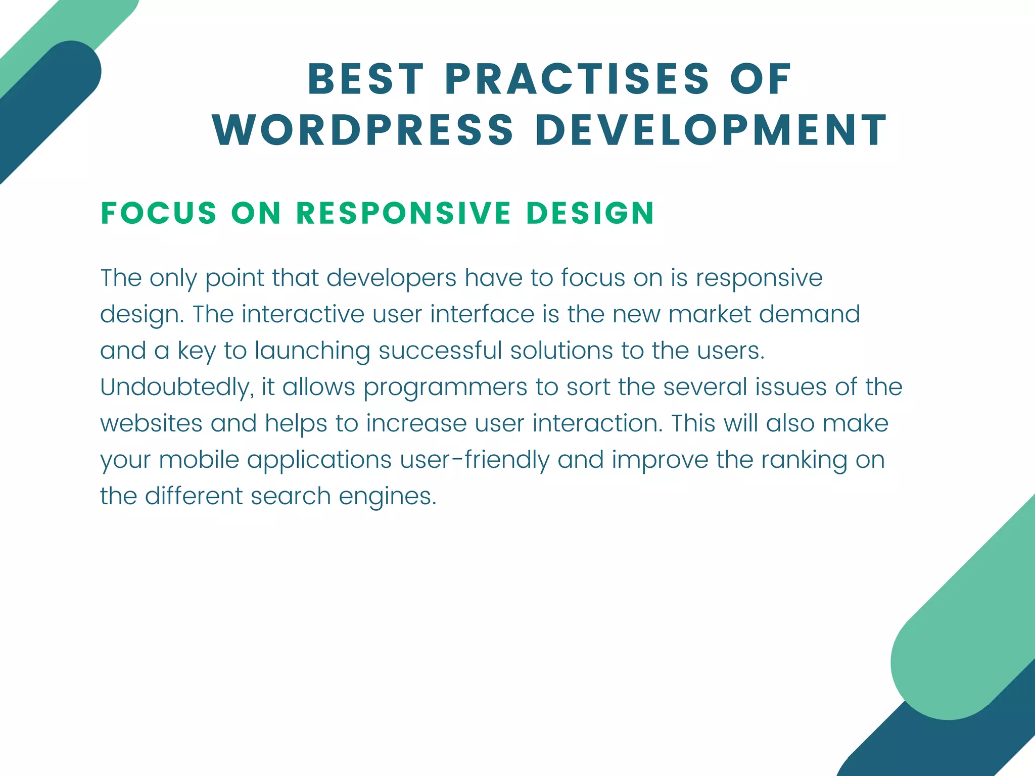 FOCUS ON RESPONSIVE DESIGN
The only point that developers have to focus on is responsive
design. The interactive user interface is the new market demand
and a key to launching successful solutions to the users.
Undoubtedly, it allows programmers to sort the several issues of the
websites and helps to increase user interaction. This will also make
your mobile applications user-friendly and improve the ranking on
the different search engines.
BEST PRACTISES OF
WORDPRESS DEVELOPMENT
 