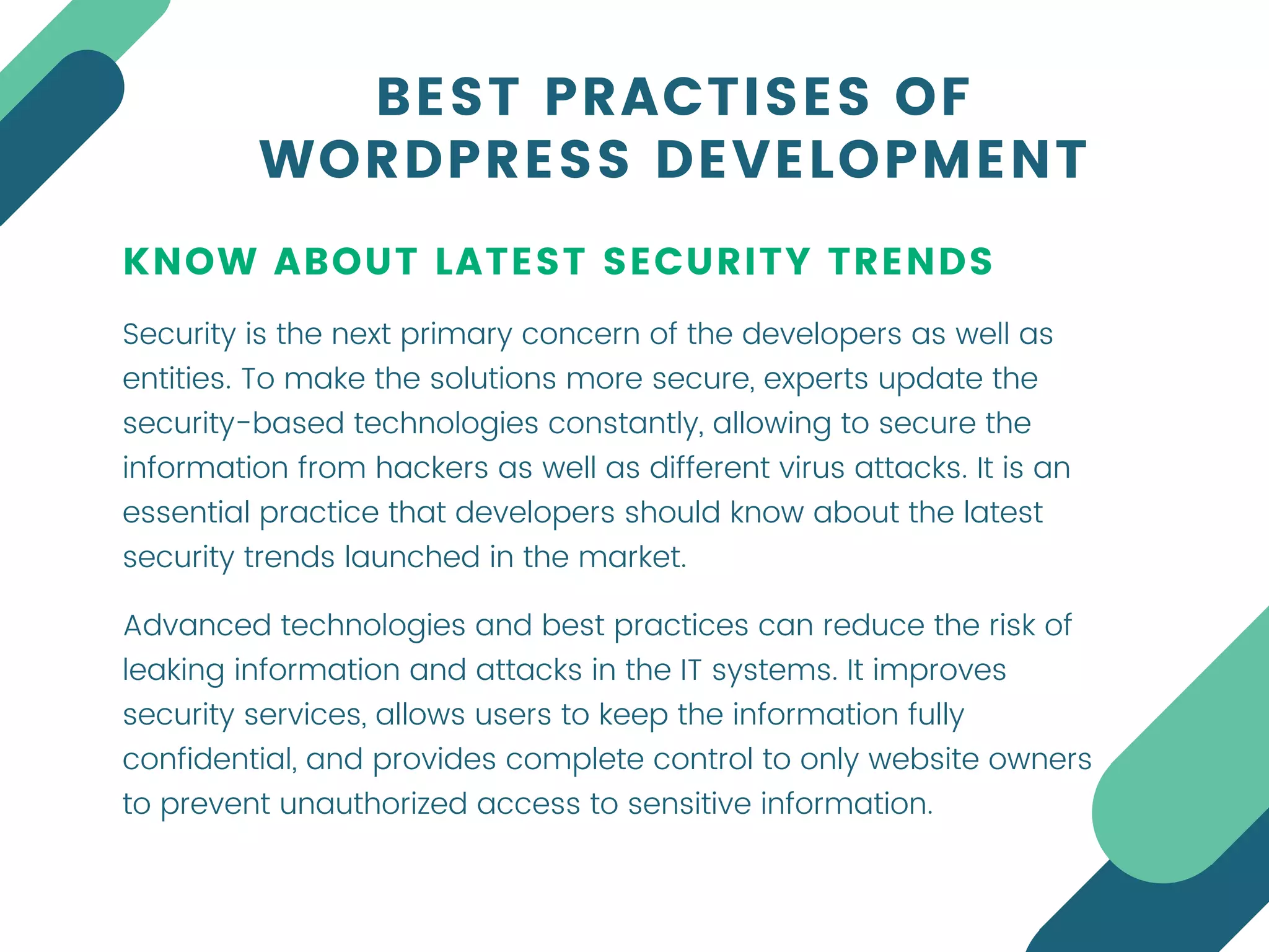KNOW ABOUT LATEST SECURITY TRENDS
Security is the next primary concern of the developers as well as
entities. To make the solutions more secure, experts update the
security-based technologies constantly, allowing to secure the
information from hackers as well as different virus attacks. It is an
essential practice that developers should know about the latest
security trends launched in the market.
BEST PRACTISES OF
WORDPRESS DEVELOPMENT
Advanced technologies and best practices can reduce the risk of
leaking information and attacks in the IT systems. It improves
security services, allows users to keep the information fully
confidential, and provides complete control to only website owners
to prevent unauthorized access to sensitive information.
 