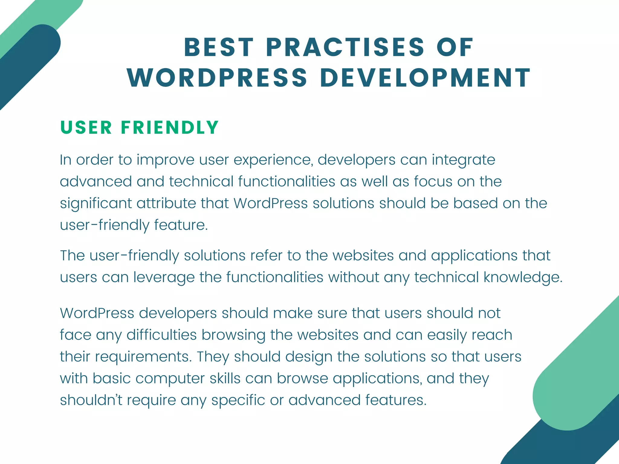 USER FRIENDLY
In order to improve user experience, developers can integrate
advanced and technical functionalities as well as focus on the
significant attribute that WordPress solutions should be based on the
user-friendly feature.
BEST PRACTISES OF
WORDPRESS DEVELOPMENT
The user-friendly solutions refer to the websites and applications that
users can leverage the functionalities without any technical knowledge.
WordPress developers should make sure that users should not
face any difficulties browsing the websites and can easily reach
their requirements. They should design the solutions so that users
with basic computer skills can browse applications, and they
shouldn’t require any specific or advanced features.
 
