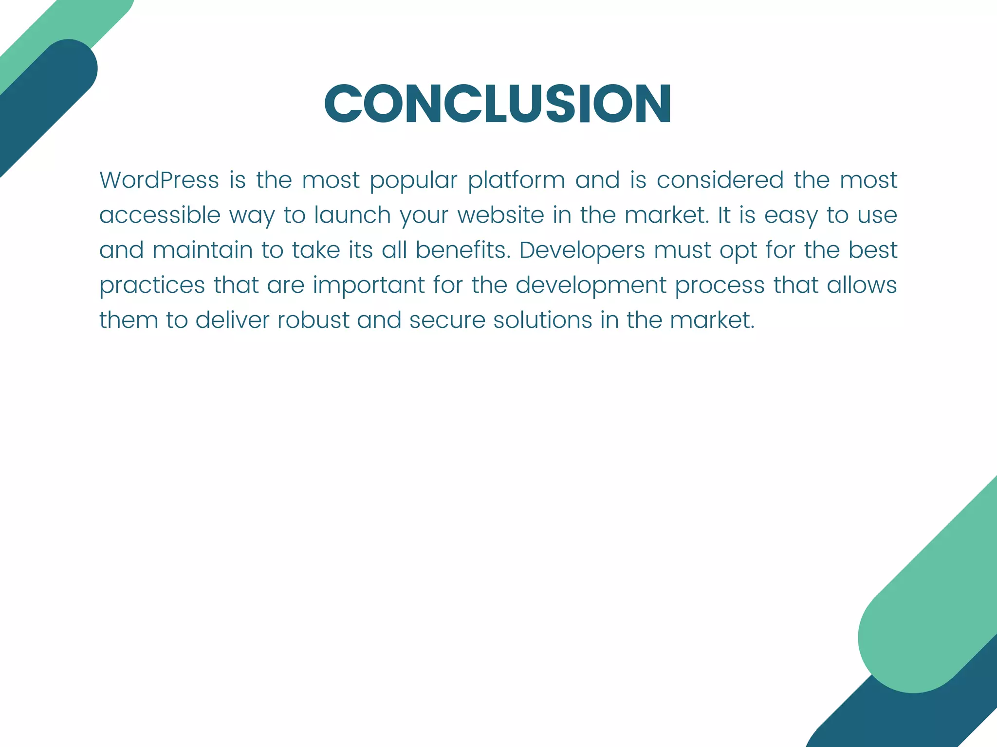 CONCLUSION
WordPress is the most popular platform and is considered the most
accessible way to launch your website in the market. It is easy to use
and maintain to take its all benefits. Developers must opt for the best
practices that are important for the development process that allows
them to deliver robust and secure solutions in the market.
 