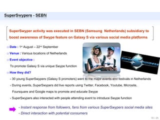 SuperSwyper activity was executed in SEBN (Samsung  Netherlands) subsidiary to boost awareness of Swype feature on Galaxy S via various social media platforms □  Date :  1 st  August – 22 nd  September  □  Venue :  Various locations of Netherlands □  Event objective :  To promote Galaxy S via unique Swype function □  How they did? - 30 young SuperSwypers (Galaxy S promoters) went to the major events and festivals in Netherlands - During events, SuperSwypers did live reports using Twitter, Facebook, Youtube, Microsite,  Foursquare and Google maps to promote and educate Swype  - SuperSwypers also interacted with people attending event to introduce Swype function  - Instant response from followers, fans from various SuperSwypers social media sites - Direct interaction with potential consumers 18 / 25 