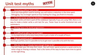 Unit test myths 8
Developing without Tests is fast1
It should not be written by developers2
Writing Tests is for dumb programmers3
It is difficult to add a Test to a project4
Bugs are present as well5
Why do Tests if I already have enough things to do?6
Once you have gotten used to testing, you will notice a reduction in the time spent
Debugging. You no longer spend an hour looking for a bug, you find it in minutes.
Developer write unit test is part of the codebase! Specially if you are using TDD, there is no
way to make a tester write a unit test for you. Tester have to write functional test and
automate it.
No
In my experience is very easy many times is just a mater of a couple of hours.
Test will make your life easy then never. You will never spend anymore a week end try to
solve a bug or chasing a release. Test is the name of the way to have more time to spend
on the right thing.
Nothing is perfect, but it is possible to try to get near is possible only with the test.
 