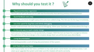 2 Quick feedback every step
3 Less time spent for bug fixes and infinite debugging
4 It’s the only way to reach a better design
Why should you test it ?
1 Bug prevention/less regression
6 Unit Tests make you happy
9
People underestimate the time they spend debugging. When your Test fails, you know where the bug is.
With testing, you know straight away when you have added a bug. This lets you fix the bug immediately.
Unit Tests enable me to feel more confident in my code which I write faster and without stress. I can
clean up or upgrade the system and make sure the module still works correctly.
Tests ensure that behaviour is not accidentally changed. With the test we have the courage to refactor.
The definition of the best design is the simplest design that runs all the test cases.(Kent Beck).
The test suite will not allow you to add new functionality that destroy previous tested behavior.
5 Living documentation
Unit testing provides a sort of living documentation of the system.
 