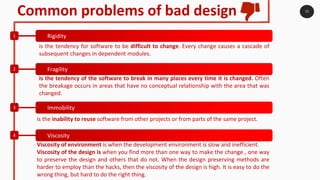 15
Common problems of bad design
Rigidity1
Fragility2
Immobility3
Viscosity4
is the tendency for software to be difficult to change. Every change causes a cascade of
subsequent changes in dependent modules.
is the tendency of the software to break in many places every time it is changed. Often
the breakage occurs in areas that have no conceptual relationship with the area that was
changed.
is the inability to reuse software from other projects or from parts of the same project.
Viscosity of environment is when the development environment is slow and inefficient.
Viscosity of the design is when you find more than one way to make the change , one way
to preserve the design and others that do not. When the design preserving methods are
harder to employ than the hacks, then the viscosity of the design is high. It is easy to do the
wrong thing, but hard to do the right thing.
 