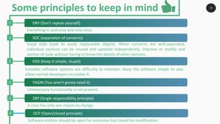 16
1
2
3
4
Everything is said once and only once.
Good style leads to easily replaceable objects. When concerns are well-separated,
individual sections can be reused and updated independently. Improve or modify one
section of code without having to know the details of other sections.
Complex software systems are difficulty to maintain. Keep the software simple to also
allow normal developers to evolve it.
Unnecessary functionality is not present.
Some principles to keep in mind
5
A class has only one reason to change.
6
Software entities should be open for extension but closed for modification.
DRY (Don't repeat yourself)
SOC (separation of concerns)
KISS (Keep it simple, stupid)
YAGNI (You aren't gonna need it)
SRP (Single responsibility principle)
OCP (Open/closed principle)
 