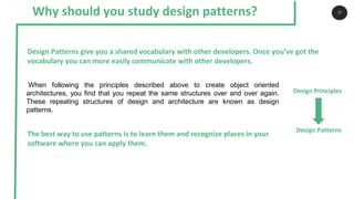 Why should you study design patterns? 17
The best way to use patterns is to learn them and recognize places in your
software where you can apply them.
Design Patterns give you a shared vocabulary with other developers. Once you’ve got the
vocabulary you can more easily communicate with other developers.
When following the principles described above to create object oriented
architectures, you find that you repeat the same structures over and over again.
These repeating structures of design and architecture are known as design
patterns.
Design Patterns
Design Principles
 