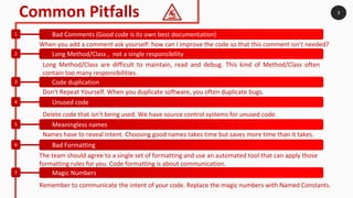 3Common Pitfalls
Bad Comments (Good code is its own best documentation)1
Long Method/Class , not a single responsibility2
Code duplication3
Unused code4
Meaningless names5
Bad Formatting6
Magic Numbers7
When you add a comment ask yourself: how can I improve the code so that this comment isn’t needed?
Delete code that isn't being used. We have source control systems for unused code.
Don't Repeat Yourself. When you duplicate software, you often duplicate bugs.
Long Method/Class are difficult to maintain, read and debug. This kind of Method/Class often
contain too many responsibilities.
Names have to reveal intent. Choosing good names takes time but saves more time than it takes.
The team should agree to a single set of formatting and use an automated tool that can apply those
formatting rules for you. Code formatting is about communication.
Remember to communicate the intent of your code. Replace the magic numbers with Named Constants.
 