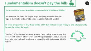 You Can't Write Perfect Software, anyway Clean coding is something that
once learnt, will not let you write something unreadable. Also, if you are
in a rush, your code will be clean and you will be able to improve it in the
future.
So. Be smart. Be clean. Be simple. Ship! And keep a small roll of duct
tape at the ready, and don’t be afraid to use it. (Robert C Martin)
Fundamentalism doesn’t pay the bills 5
We are not here just to write code but we are here to deliver a product :
In every programmer ’s life, there will be a PM that will ask you on Friday to end a functionality
before the end of the week:
Define
Improve Review
 