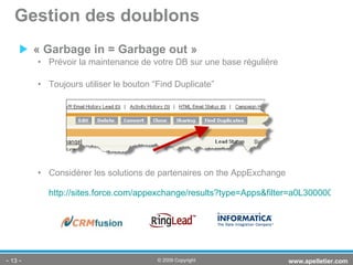 « Garbage in = Garbage out » Prévoir la maintenance de votre DB sur une base régulière Toujours utiliser le bouton “Find Duplicate” Considérer les solutions de partenaires on the AppExchange http://sites.force.com/appexchange/results?type=Apps&filter=a0L30000001Qp7TEAS&sort=6 Gestion des doublons -   - www.apelletier.com  © 2009 Copyright 