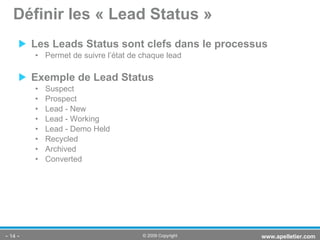 Les Leads Status sont clefs dans le processus Permet de suivre l’état de chaque lead Exemple de Lead Status Suspect Prospect Lead - New Lead - Working Lead - Demo Held Recycled Archived  Converted Définir les « Lead Status » -   - www.apelletier.com  © 2009 Copyright 