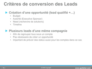 Création d’une opportunité (lead qualifié +…) Budget Autorité (Executive Sponsor) Need (recherche de solutions) Timeline Plusieurs leads d’une même compagnie Afin de regrouper tous sous un compte Pas nécéssaire de créer un opportunité Important de prévoir des status aussi pour les comptes dans ce cas Critères de conversion des Leads -   - www.apelletier.com  © 2009 Copyright 