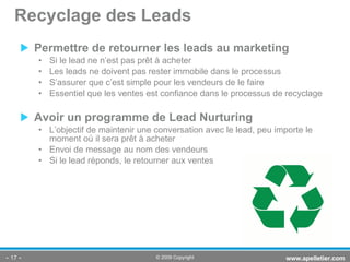 Permettre de retourner les leads au marketing Si le lead ne n’est pas prêt à acheter Les leads ne doivent pas rester immobile dans le processus S’assurer que c’est simple pour les vendeurs de le faire Essentiel que les ventes est confiance dans le processus de recyclage Avoir un programme de Lead Nurturing L’objectif de maintenir une conversation avec le lead, peu importe le moment où il sera prêt à acheter Envoi de message au nom des vendeurs Si le lead réponds, le retourner aux ventes Recyclage des Leads -   - www.apelletier.com  © 2009 Copyright 