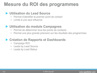 Utilisation du Lead Source Permet d’identifier le premier point de contact Limité à une seul influence Utilisation du module Campagnes Permet de déterminer tous les points de contacts Permet une plus grande précision sur les résultats des programmes Création de Rapports et Dashboards Campaign ROI Leads by Lead Source Leads by Lead Status Mesure du ROI des programmes -   - www.apelletier.com  © 2009 Copyright 