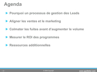 Pourquoi un processus de gestion des Leads Aligner les ventes et le marketing  Colmater les fuites avant d’augmenter le volume Mesurer le ROI des programmes Ressources additionnelles Agenda -   - www.apelletier.com  © 2009 Copyright 