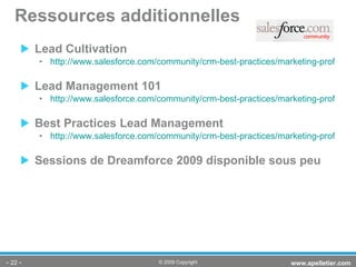 Lead Cultivation http://www.salesforce.com/community/crm-best-practices/marketing-professionals/demand-generation/lead-management/detail99.jsp Lead Management 101 http://www.salesforce.com/community/crm-best-practices/marketing-professionals/demand-generation/lead-management/2008-mktg-exec-lead-mgmt-101.jsp Best Practices Lead Management http://www.salesforce.com/community/crm-best-practices/marketing-professionals/demand-generation/lead-management/detail91.jsp Sessions de Dreamforce 2009 disponible sous peu Ressources additionnelles -   - www.apelletier.com  © 2009 Copyright 