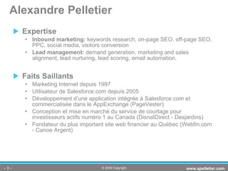 Expertise Inbound marketing:  keywords research, on-page SEO, off-page SEO, PPC, social media, visitors conversion Lead management:  demand generation, marketing and sales alignment, lead nurturing, lead scoring, email automation. Faits Saillants Marketing Internet depuis 1997 Utilisateur de Salesforce.com depuis 2005 Développement d’une application intégrée à Salesforce.com et commercialisée dans le AppExchange (PageVester) Conception et mise en marché du service de courtage  pour investisseurs actifs numéro 1 au Canada (DisnatDirect - Desjardins) Fondateur du plus important site web financier au Québec (Webfin.com - Canoe Argent)  Alexandre Pelletier -   - www.apelletier.com  © 2009 Copyright 