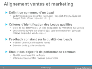 Définition commune d’un Lead La terminologie est essentiel (Ex: Lead,  Prospect, Inquiry, Suspect, Target, Piste, Client potentiel, etc…) Critères d’identification des Leads qualifiés C’est ce qui détermine si un lead doit passer du marketing aux ventes Les critères doivent être objectif (Ex: taille de l’entreprise, question relative au produit vendu, etc…) Feedback constant sur la qualité des Leads  Planifier une courte rencontre hebdo  Discuter de la qualité des leads Établir des objectifs de performance commun   Qualité avant quantité de leads  Ultimement ce sont les revenus qui comptes Alignement ventes et marketing -   - www.apelletier.com  © 2009 Copyright 