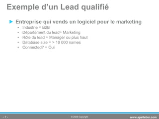 Entreprise qui vends un logiciel pour le marketing Industrie = B2B Département du lead= Marketing Rôle du lead = Manager ou plus haut Database size = > 10 000 names Connected? = Oui Exemple d’un Lead qualifié -   - www.apelletier.com  © 2009 Copyright 