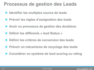 Identifier les multiples source de leads  Prévoir les règles d’assignation des leads Avoir un processus de gestion des doublons Définir les différents « lead Status » Définir les critères de conversion des leads Prévoir un mécanisme de recyclage des leads Considérer un système de lead scoring ou rating Processus de gestion des Leads -   - www.apelletier.com  © 2009 Copyright 