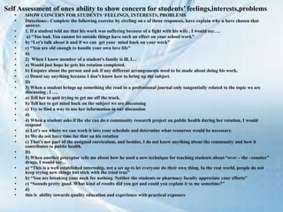 Self Assessment of ones ability to show concern for students’ feelings,interests,problems
• SHOW CONCERN FOR STUDENTS ‘FEELINGS, INTERESTS, PROBLEMS
• Directions:- Complete the following exercise by circling on e of three responses, have explain why u have chosen that
answer.
• 1. If a student told me that his work was suffering because of a fight with his wife , I would say….
• a) “Too bad. You cannot let outside things have such an effect on your school work”
• b) “Let’s talk about it and if we can get your mind back on your work”
• c) “You are old enough to handle your own love life”
• d)
• 2) When I know member of a student’s family is ill, I…
• a) Would just hope he gets his rotation completed.
• b) Enquire about the person and ask if any different arrangements need to be made about doing his work.
• c) Donot say anything because I don’t know how to bring up the subject.
• D)
• 3) When a student brings up something she read in a professional journal only tangentially related to the topic we are
discussing , I ….
• a) Tell her to quit trying to get me off the track.
• b) Tell her to get mind back on the subject we are discussing
• c) Try to find a way to use her information in our discussion
• d)
• 4) When a student asks if the she can do a community research project on public health during her rotation, I would
respond
• a) Let’s see where we can work it into your schedule and determine what resourses would be necessary.
• b) We do not have time for that on his rotation
• c) That’s not part of the assigned curriculum, and besides, I do not know anything about the community and how it
contributes to public health.
• D)
• 5) When another preceptor tells me about how he used a new technique for teaching students about “over – the –counter”
drugs, I would say…
• a) “This is a well established internship, not a set up to let everyone do their own thing. In the real world, people do not
keep trying new things but stick with the tried true”
• b) “You are breaking your neck for nothing. Neither the students or pharmacy faculty appreciate your efforts”
• c) “Sounds pretty good. What kind of results did you get and could you explain it to me sometime?”
• d)
• this is ability towards quality education and experience with practical exposure
 