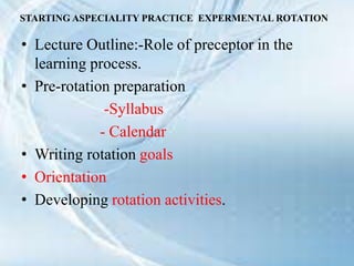 STARTING ASPECIALITY PRACTICE EXPERMENTAL ROTATION
• Lecture Outline:-Role of preceptor in the
learning process.
• Pre-rotation preparation
-Syllabus
- Calendar
• Writing rotation goals
• Orientation
• Developing rotation activities.
 