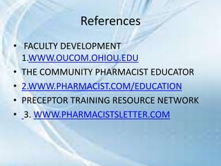 References
• FACULTY DEVELOPMENT
1.WWW.OUCOM.OHIOU.EDU
• THE COMMUNITY PHARMACIST EDUCATOR
• 2.WWW.PHARMACIST.COM/EDUCATION
• PRECEPTOR TRAINING RESOURCE NETWORK
• 3. WWW.PHARMACISTSLETTER.COM
 