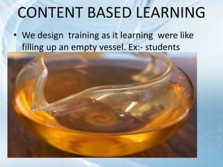 CONTENT BASED LEARNING
• We design training as it learning were like
filling up an empty vessel. Ex:- students
 