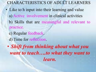 CHARACTERISTICS OF ADULT LEARNERS
• Like to h input into their learning and value
a) Active involvement in clinical activities
b) Skills that are meaningful and relevant to
practice.
c) Regular feedback.
d) Time for reflection.
• Shift from thinking about what you
want to teach….to what they want to
learn.
 