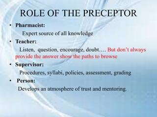 ROLE OF THE PRECEPTOR
• Pharmacist:
Expert source of all knowledge
• Teacher:
Listen, question, encourage, doubt…. But don’t always
provide the answer show the paths to browse
• Supervisor:
Procedures, syllabi, policies, assessment, grading
• Person:
Develops an atmosphere of trust and mentoring.
 