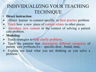 INDIVIDUALIZING YOUR TEACHING
TECHNIQUE
• Direct instruction:
 Direct learner to connect specific to their practice problem
 Teach how a new piece of content relates to other pieces.
 Introduce new content in the context of solving a patient
care problem.
• Modeling:
 Teach strategies to help clarify problems.
 Teach the patterns that characterize different categories of
patient care problems.Ex:- specific-dose , brand, time,
 Explain out loud what you are thinking as you solve a
problem.
 