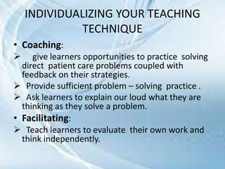 INDIVIDUALIZING YOUR TEACHING
TECHNIQUE
• Coaching:
 give learners opportunities to practice solving
direct patient care problems coupled with
feedback on their strategies.
 Provide sufficient problem – solving practice .
 Ask learners to explain our loud what they are
thinking as they solve a problem.
• Facilitating:
 Teach learners to evaluate their own work and
think independently.
 