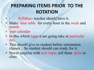 PREPARING ITEMS PRIOR TO THE
ROTATION
• : Syllabus- teacher should have it.
• Make time table for every hour in the week and
month
• year calendar
• In this which topic u are going take at particular
day.
• This should give to student before orientation
classes .. So student should can ready for it.
• Never surprise with new topic..tell them prior to
class
 