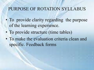 PURPOSE OF ROTATION SYLLABUS
• To provide clarity regarding the purpose
of the learning experience.
• To provide structure (time tables)
• To make the evaluation criteria clean and
specific. Feedback forms
 
