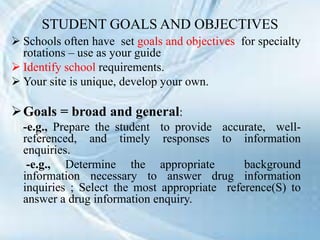 STUDENT GOALS AND OBJECTIVES
 Schools often have set goals and objectives for specialty
rotations – use as your guide
 Identify school requirements.
 Your site is unique, develop your own.
Goals = broad and general:
-e.g., Prepare the student to provide accurate, well-
referenced, and timely responses to information
enquiries.
-e.g., Determine the appropriate background
information necessary to answer drug information
inquiries ; Select the most appropriate reference(S) to
answer a drug information enquiry.
 