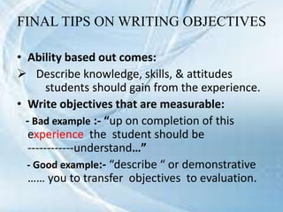 FINAL TIPS ON WRITING OBJECTIVES
• Ability based out comes:
 Describe knowledge, skills, & attitudes
students should gain from the experience.
• Write objectives that are measurable:
- Bad example :- “up on completion of this
experience the student should be
------------understand…”
- Good example:- “describe “ or demonstrative
…… you to transfer objectives to evaluation.
 