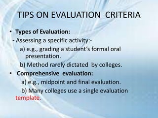 TIPS ON EVALUATION CRITERIA
• Types of Evaluation:
- Assessing a specific activity:-
a) e.g., grading a student’s formal oral
presentation.
b) Method rarely dictated by colleges.
• Comprehensive evaluation:
a) e.g., midpoint and final evaluation.
b) Many colleges use a single evaluation
template.
 