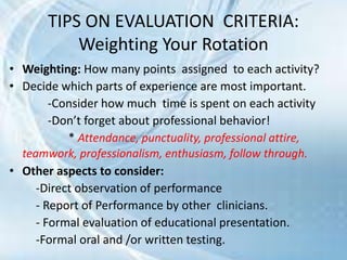 • Weighting: How many points assigned to each activity?
• Decide which parts of experience are most important.
-Consider how much time is spent on each activity
-Don’t forget about professional behavior!
* Attendance, punctuality, professional attire,
teamwork, professionalism, enthusiasm, follow through.
• Other aspects to consider:
-Direct observation of performance
- Report of Performance by other clinicians.
- Formal evaluation of educational presentation.
-Formal oral and /or written testing.
TIPS ON EVALUATION CRITERIA:
Weighting Your Rotation
 